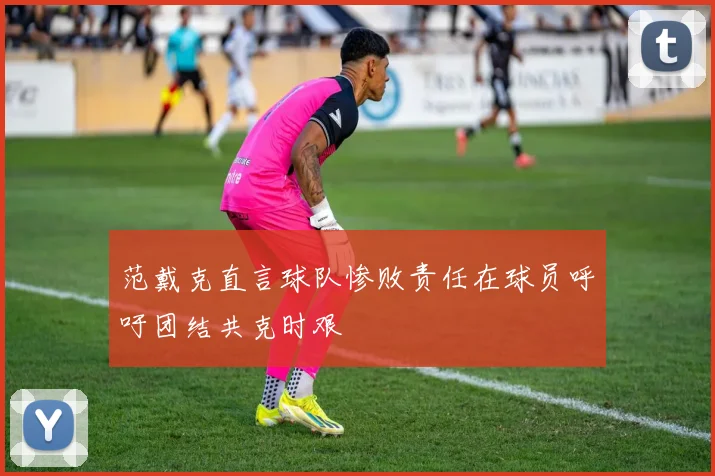 范戴克直言球队惨败责任在球员呼吁团结共克时艰