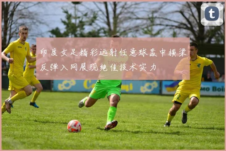 印度女足精彩远射任意球轰中横梁反弹入网展现绝佳技术实力