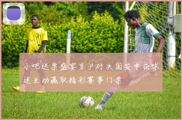 小吧送票盛宴京沪对决国安申花球迷互动赢取精彩赛事门票
