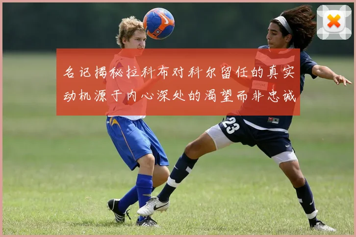 名记揭秘拉科布对科尔留任的真实动机源于内心深处的渴望而非忠诚