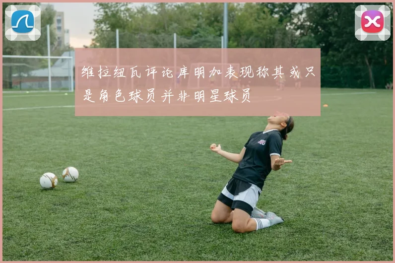 维拉纽瓦评论库明加表现称其或只是角色球员并非明星球员