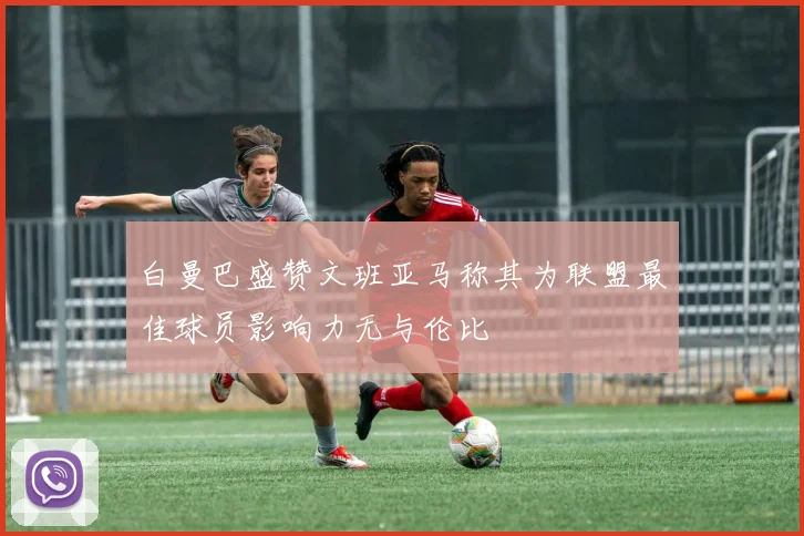 白曼巴盛赞文班亚马称其为联盟最佳球员影响力无与伦比
