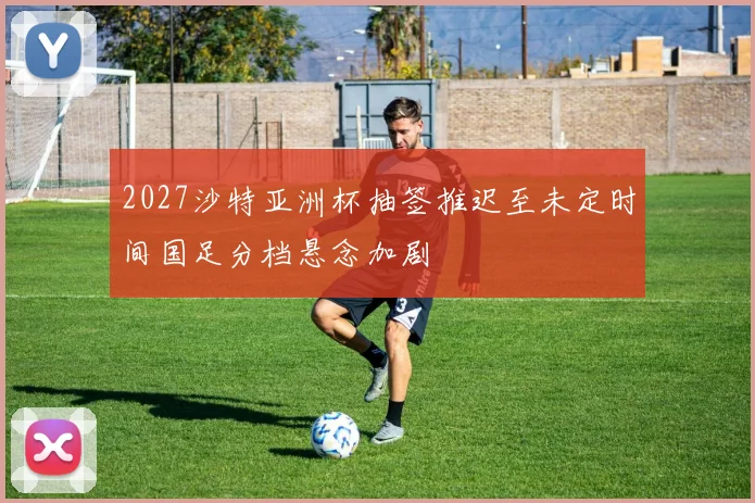 2027沙特亚洲杯抽签推迟至未定时间国足分档悬念加剧