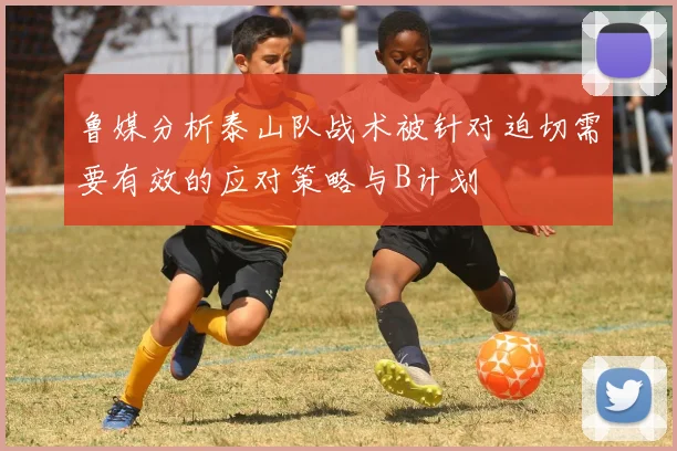 鲁媒分析泰山队战术被针对迫切需要有效的应对策略与B计划
