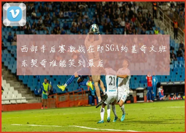 西部季后赛激战在即SGA约基奇文班东契奇谁能笑到最后