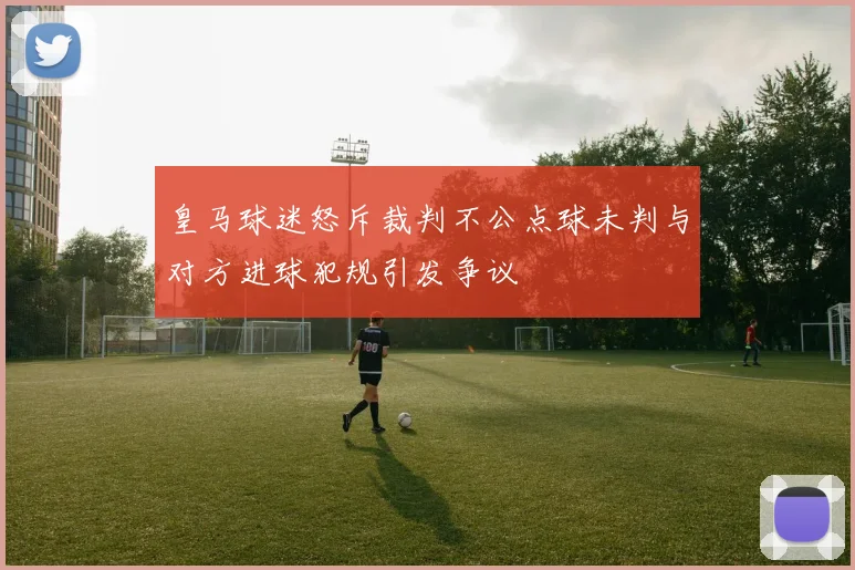 皇马球迷怒斥裁判不公点球未判与对方进球犯规引发争议