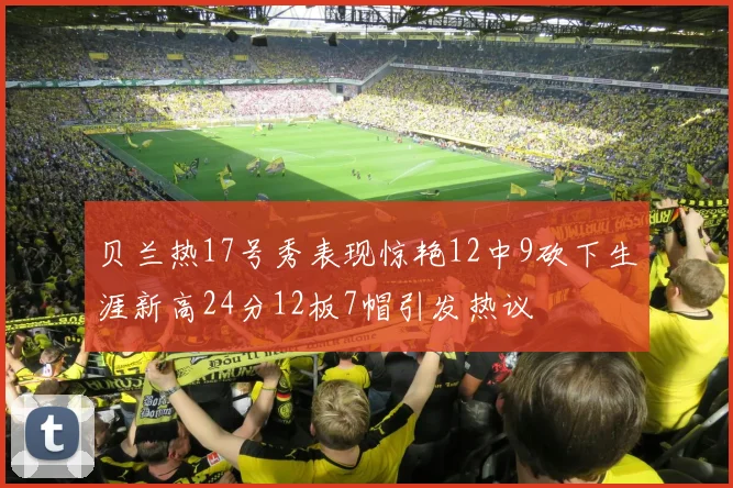 贝兰热17号秀表现惊艳12中9砍下生涯新高24分12板7帽引发热议